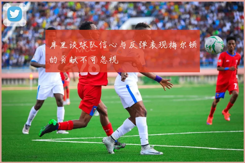 库里谈球队信心与反弹表现梅尔顿的贡献不可忽视