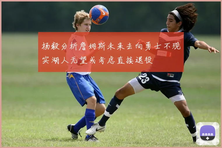 杨毅分析詹姆斯未来去向勇士不现实湖人无望或考虑直接退役