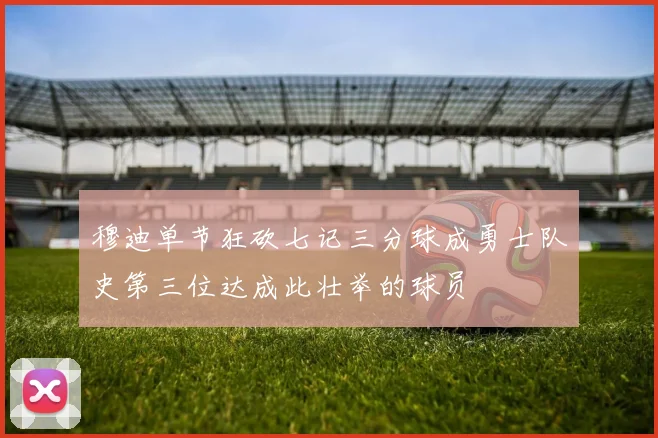 穆迪单节狂砍七记三分球成勇士队史第三位达成此壮举的球员