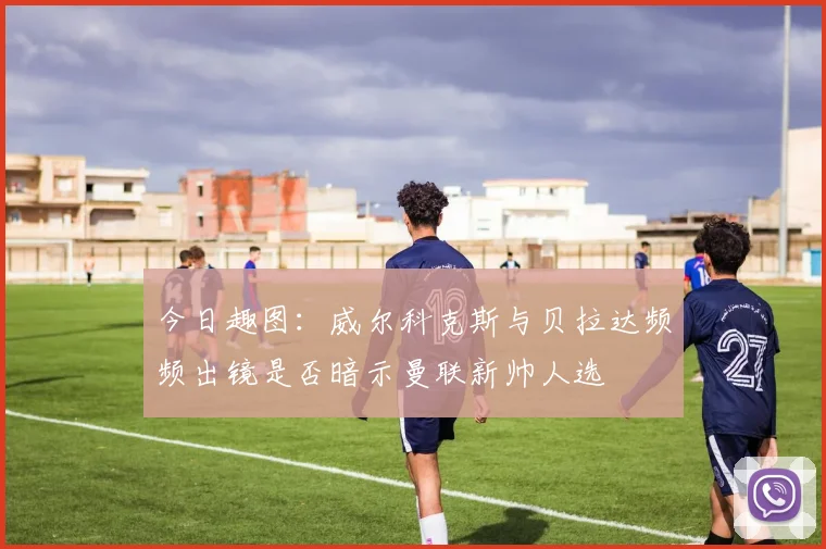 今日趣图：威尔科克斯与贝拉达频频出镜是否暗示曼联新帅人选