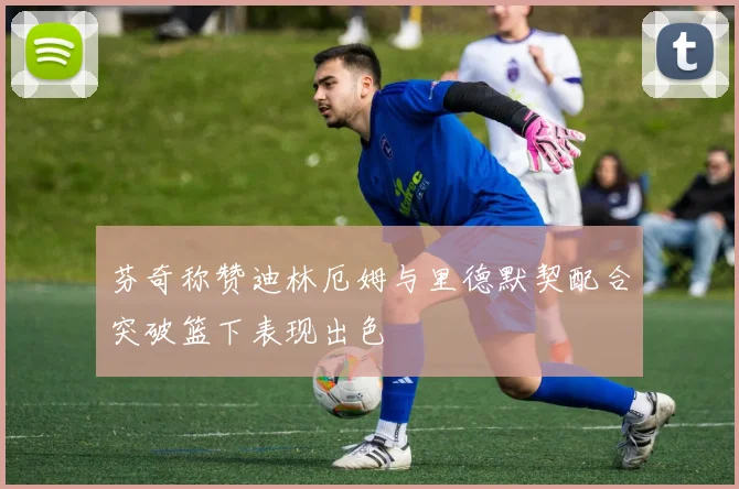 芬奇称赞迪林厄姆与里德默契配合突破篮下表现出色