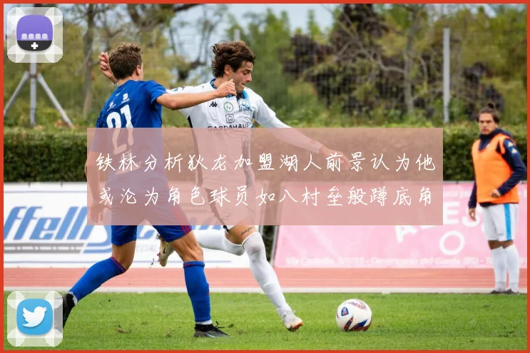 铁林分析狄龙加盟湖人前景认为他或沦为角色球员如八村垒般蹲底角