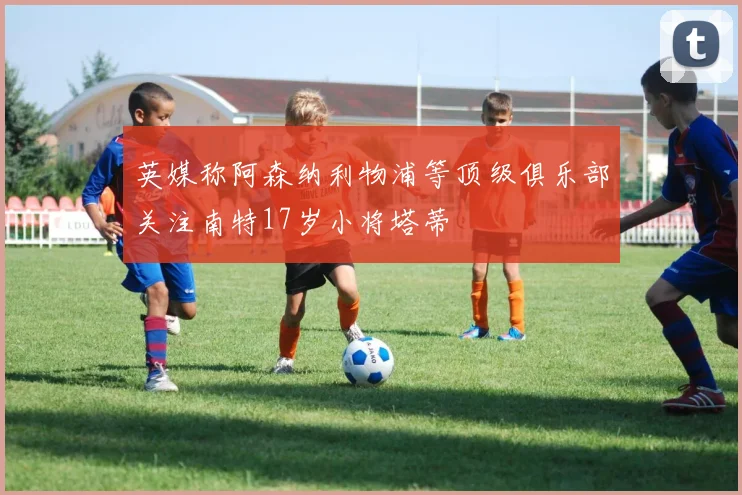 英媒称阿森纳利物浦等顶级俱乐部关注南特17岁小将塔蒂