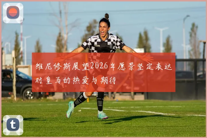 维尼修斯展望2026年愿景坚定表达对皇马的热爱与期待