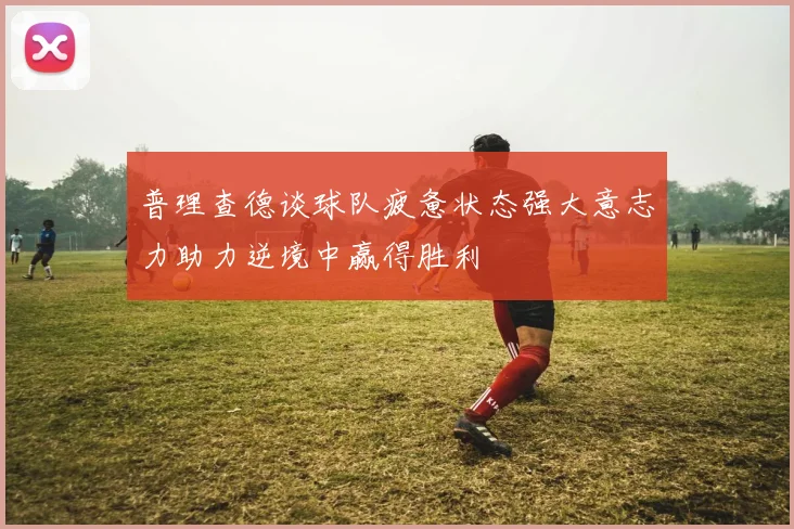 普理查德谈球队疲惫状态强大意志力助力逆境中赢得胜利