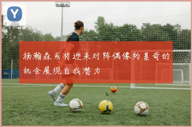 杨瀚森或将迎来对阵偶像约基奇的机会展现自我潜力