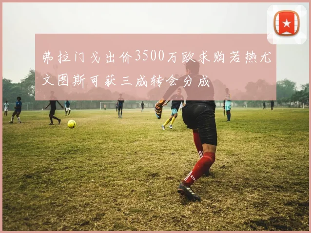 弗拉门戈出价3500万欧求购若热尤文图斯可获三成转会分成