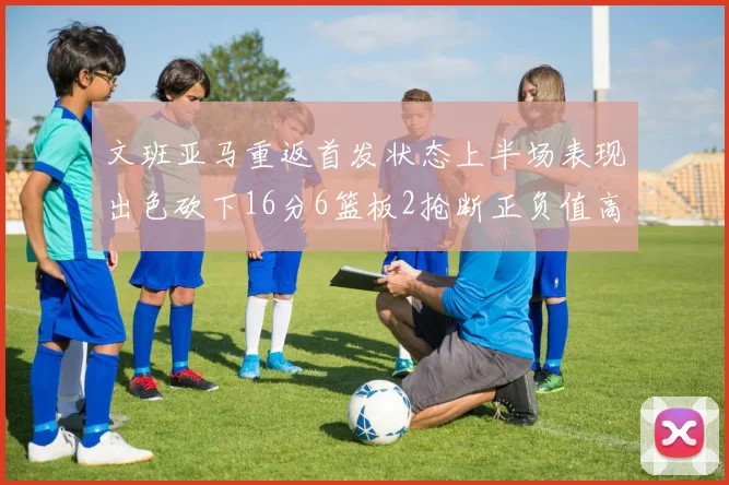 文班亚马重返首发状态上半场表现出色砍下16分6篮板2抢断正负值高达21