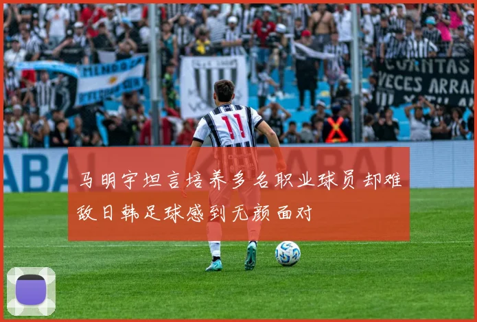 马明宇坦言培养多名职业球员却难敌日韩足球感到无颜面对