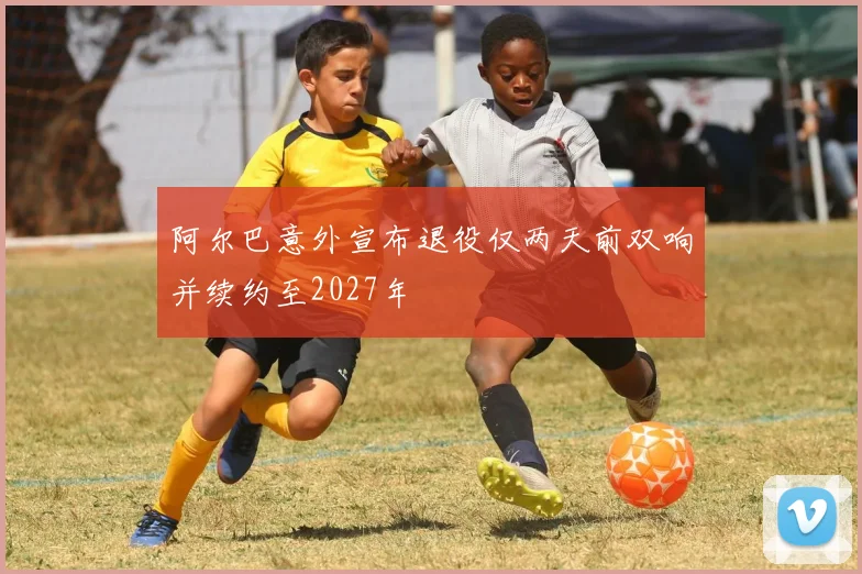 阿尔巴意外宣布退役仅两天前双响并续约至2027年