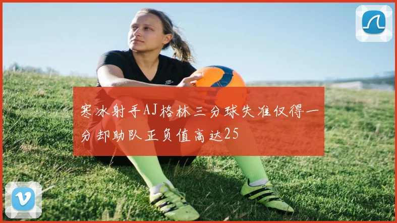 寒冰射手AJ格林三分球失准仅得一分却助队正负值高达25