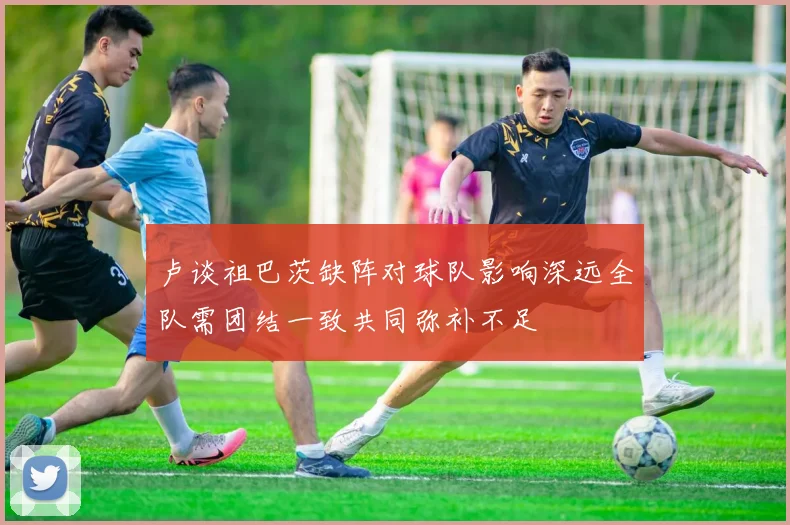 卢谈祖巴茨缺阵对球队影响深远全队需团结一致共同弥补不足