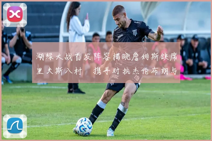 湖绿大战首发阵容揭晓詹姆斯缺席里夫斯八村塁携手对抗杰伦布朗与怀特