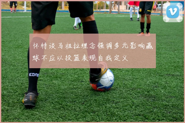 怀特谈马祖拉理念强调多元影响赢球不应以投篮表现自我定义