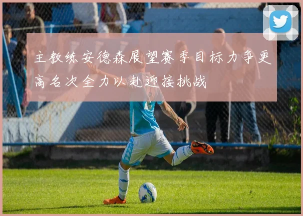 主教练安德森展望赛季目标力争更高名次全力以赴迎接挑战