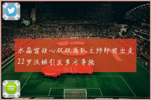 水晶宫核心双双离队主帅即将出走22岁沃顿引发多方争抢