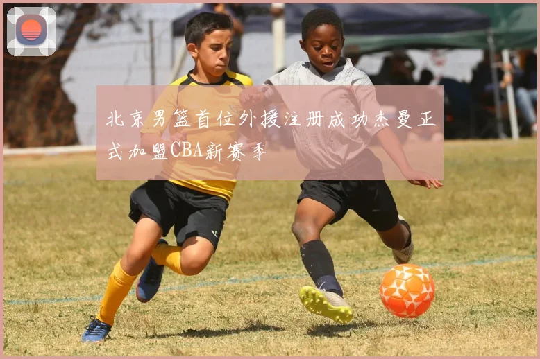 北京男篮首位外援注册成功杰曼正式加盟CBA新赛季