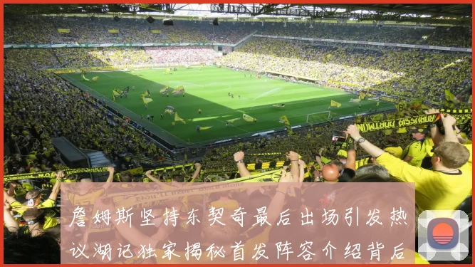 詹姆斯坚持东契奇最后出场引发热议湖记独家揭秘首发阵容介绍背后的故事