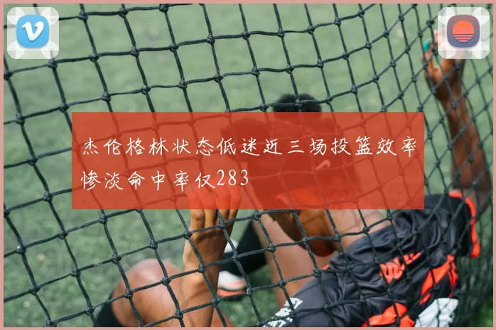 杰伦格林状态低迷近三场投篮效率惨淡命中率仅283