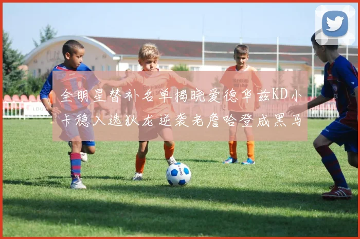 全明星替补名单揭晓爱德华兹KD小卡稳入选狄龙逆袭老詹哈登成黑马