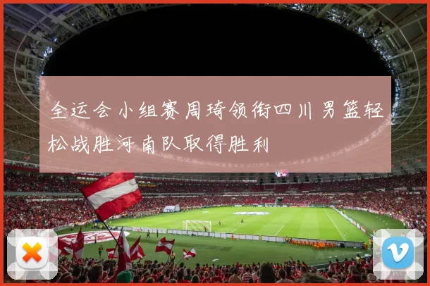 全运会小组赛周琦领衔四川男篮轻松战胜河南队取得胜利