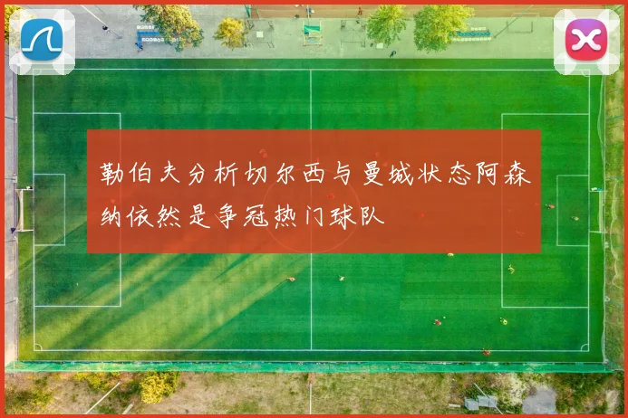 勒伯夫分析切尔西与曼城状态阿森纳依然是争冠热门球队