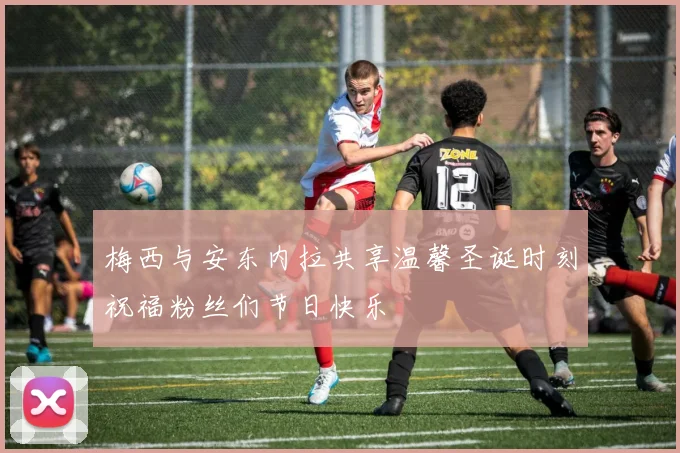 梅西与安东内拉共享温馨圣诞时刻祝福粉丝们节日快乐