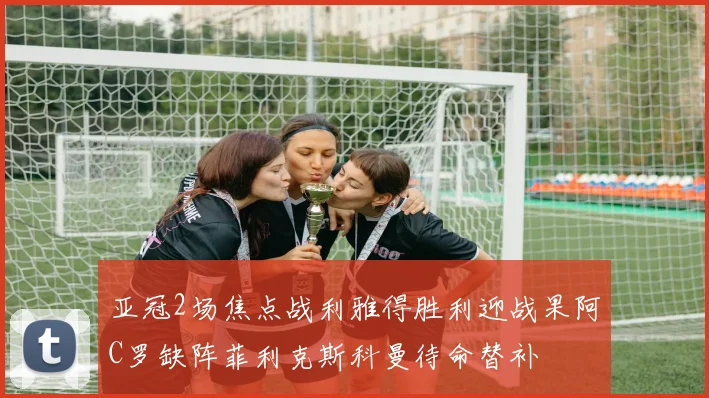 亚冠2场焦点战利雅得胜利迎战果阿C罗缺阵菲利克斯科曼待命替补