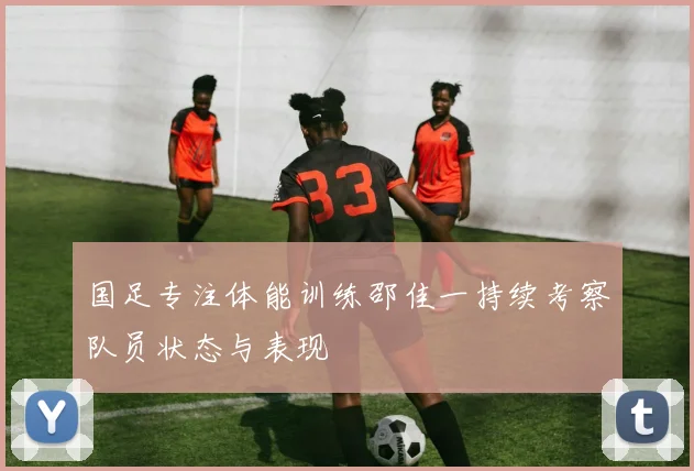 国足专注体能训练邵佳一持续考察队员状态与表现