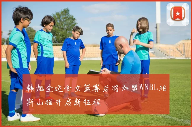 韩旭全运会女篮赛后将加盟WNBL珀斯山猫开启新征程