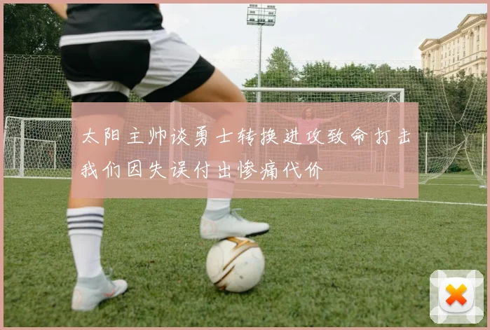 太阳主帅谈勇士转换进攻致命打击我们因失误付出惨痛代价
