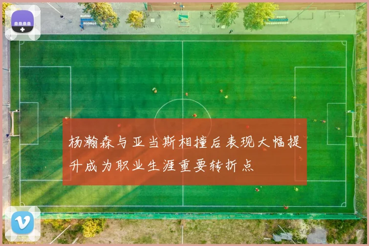杨瀚森与亚当斯相撞后表现大幅提升成为职业生涯重要转折点