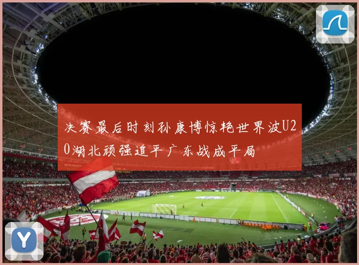决赛最后时刻孙康博惊艳世界波U20湖北顽强追平广东战成平局