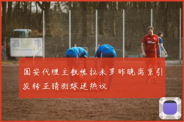 国安代理主教练拉米罗昨晚离京引发转正猜测球迷热议