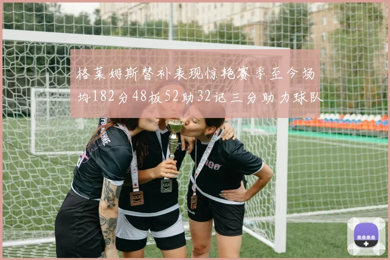 格莱姆斯替补表现惊艳赛季至今场均182分48板52助32记三分助力球队