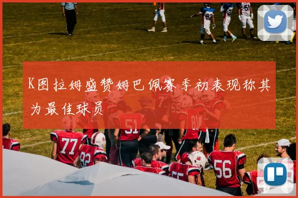 K图拉姆盛赞姆巴佩赛季初表现称其为最佳球员