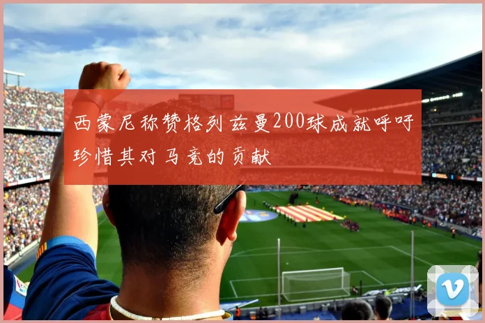 西蒙尼称赞格列兹曼200球成就呼吁珍惜其对马竞的贡献