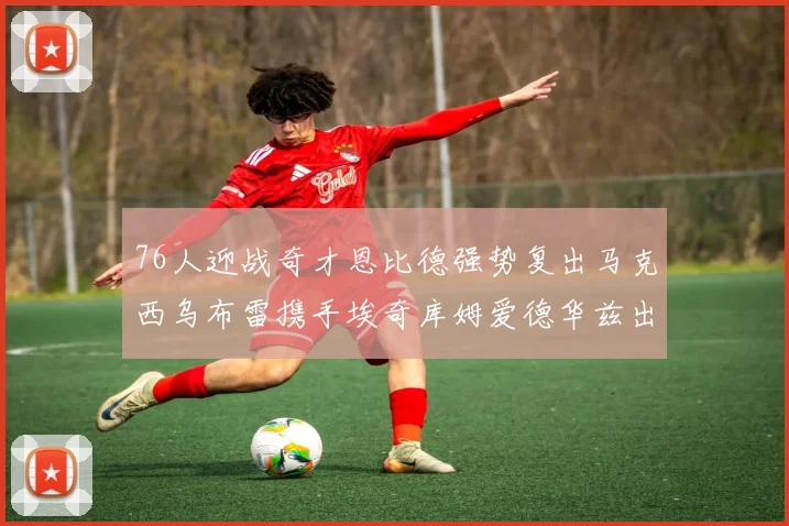 76人迎战奇才恩比德强势复出马克西乌布雷携手埃奇库姆爱德华兹出战