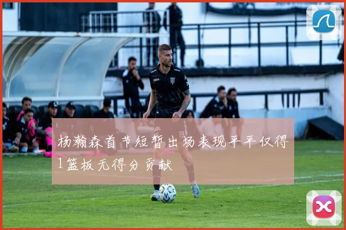 杨瀚森首节短暂出场表现平平仅得1篮板无得分贡献