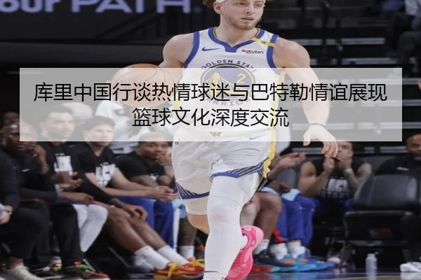 库里中国行谈热情球迷与巴特勒情谊展现篮球文化深度交流（PGSoft）